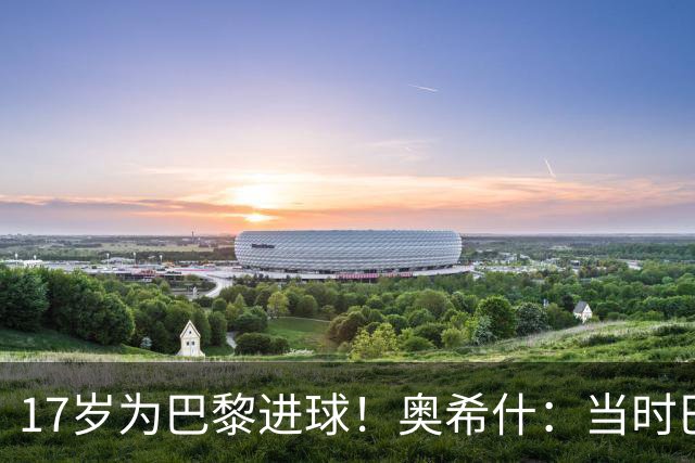17岁为巴黎进球！奥希什：当时巴黎不给年轻人很多机会，巨星更多